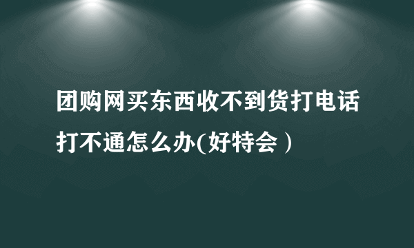 团购网买东西收不到货打电话打不通怎么办(好特会）