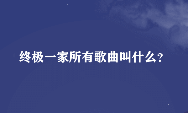 终极一家所有歌曲叫什么？