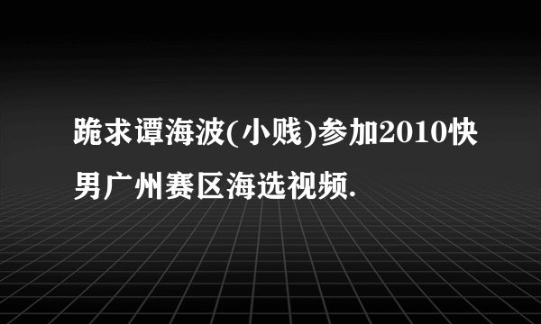 跪求谭海波(小贱)参加2010快男广州赛区海选视频.