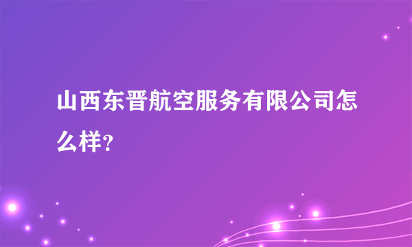 山西东晋航空服务有限公司怎么样？