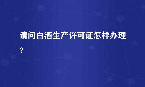 请问白酒生产许可证怎样办理？