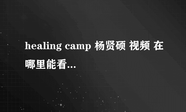 healing camp 杨贤硕 视频 在哪里能看到啊，能给我个链接么