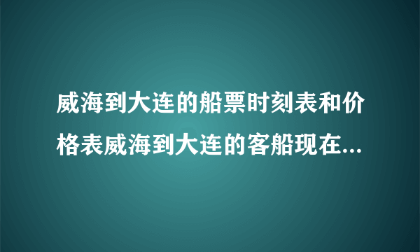 威海到大连的船票时刻表和价格表威海到大连的客船现在开通了吗？