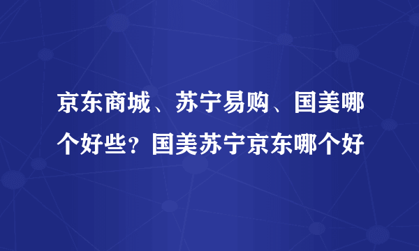 京东商城、苏宁易购、国美哪个好些？国美苏宁京东哪个好