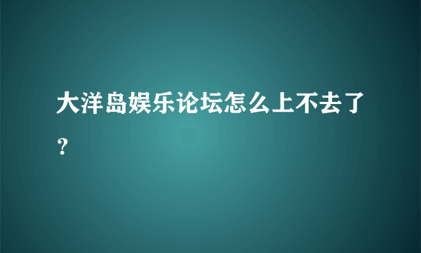 大洋岛娱乐论坛怎么上不去了？