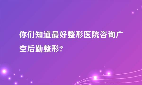 你们知道最好整形医院咨询广空后勤整形?