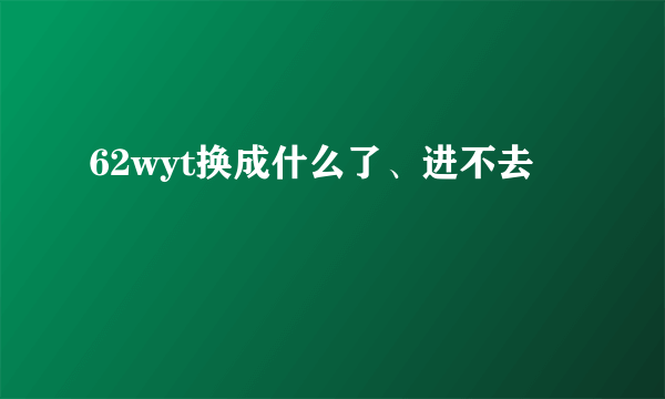 62wyt换成什么了、进不去