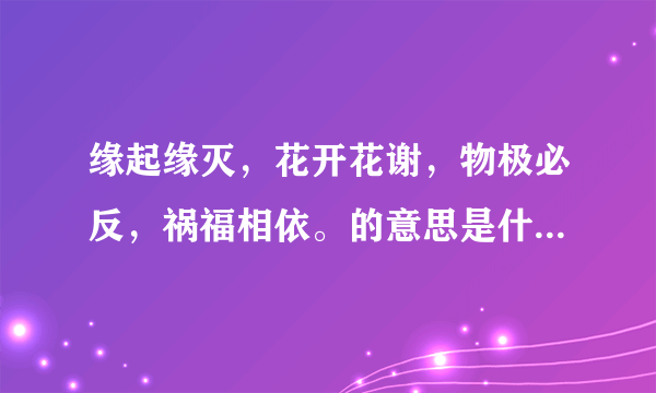 缘起缘灭，花开花谢，物极必反，祸福相依。的意思是什么？？？