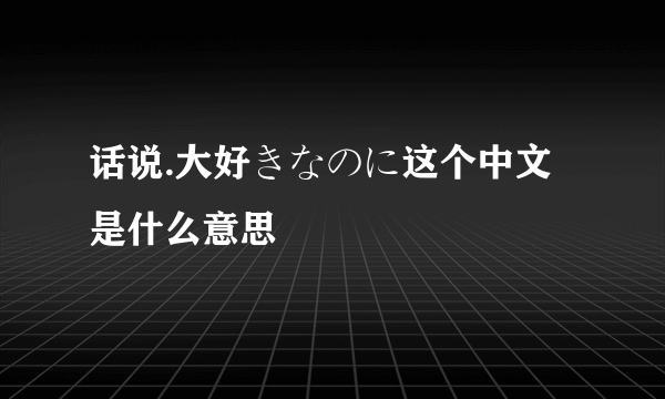 话说.大好きなのに这个中文是什么意思