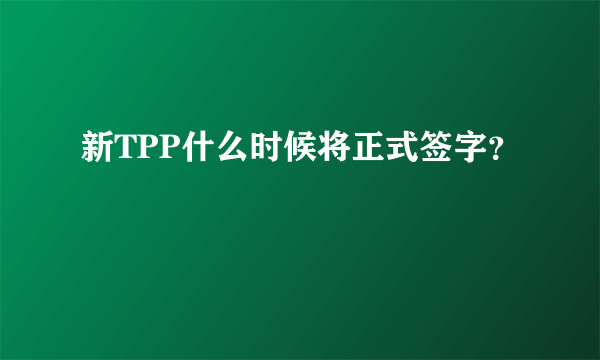 新TPP什么时候将正式签字？