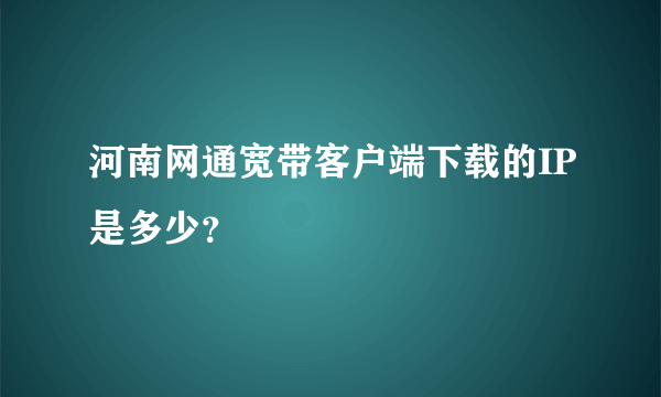 河南网通宽带客户端下载的IP是多少？