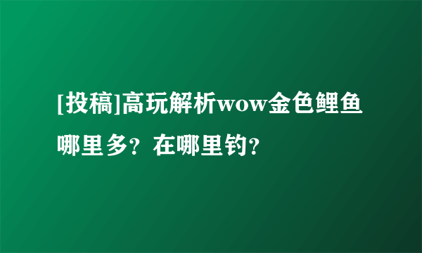 [投稿]高玩解析wow金色鲤鱼哪里多？在哪里钓？