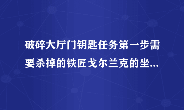 破碎大厅门钥匙任务第一步需要杀掉的铁匠戈尔兰克的坐标是多少？