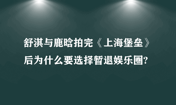 舒淇与鹿晗拍完《上海堡垒》后为什么要选择暂退娱乐圈?