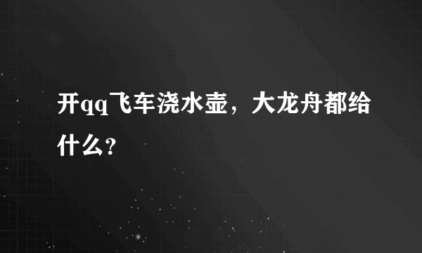 开qq飞车浇水壶，大龙舟都给什么？