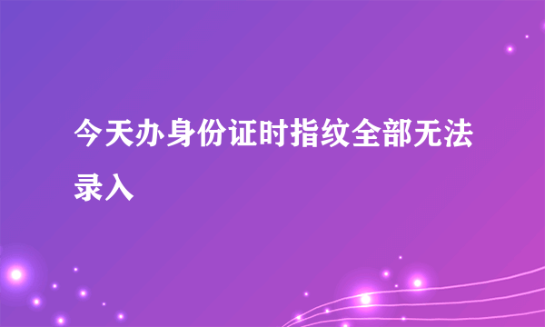 今天办身份证时指纹全部无法录入