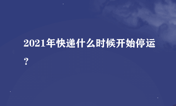 2021年快递什么时候开始停运？