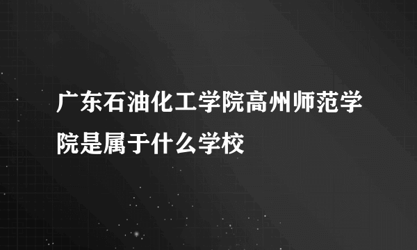 广东石油化工学院高州师范学院是属于什么学校