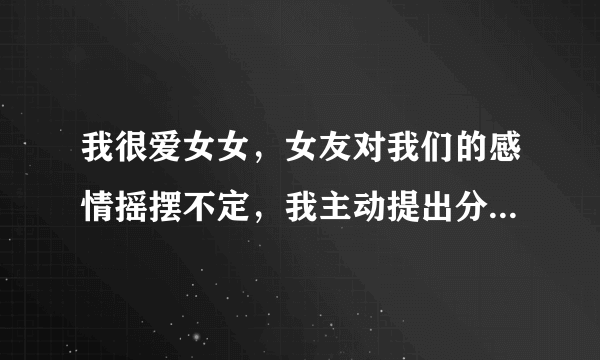 我很爱女女，女友对我们的感情摇摆不定，我主动提出分手，并且断了联系，删除所有联系方式，如果她还爱我