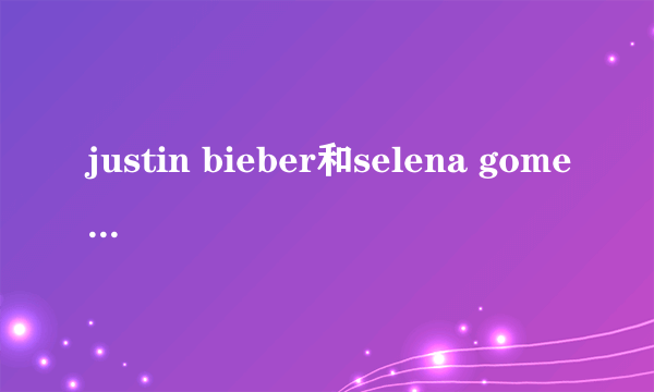 justin bieber和selena gomez 什么关系