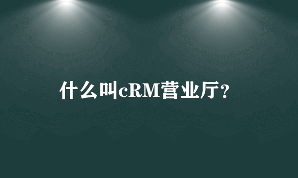 什么叫cRM营业厅？