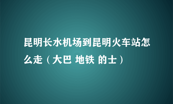 昆明长水机场到昆明火车站怎么走（大巴 地铁 的士）