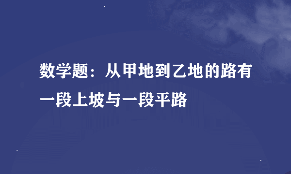 数学题：从甲地到乙地的路有一段上坡与一段平路