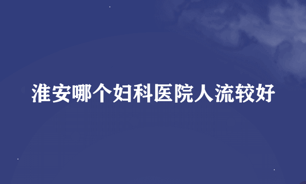 淮安哪个妇科医院人流较好