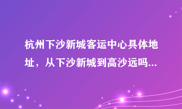 杭州下沙新城客运中心具体地址，从下沙新城到高沙远吗，怎么坐车