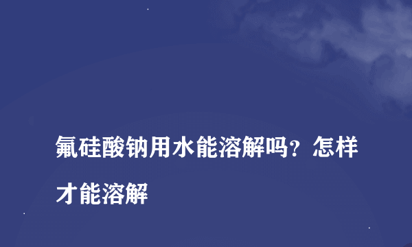 
氟硅酸钠用水能溶解吗？怎样才能溶解

