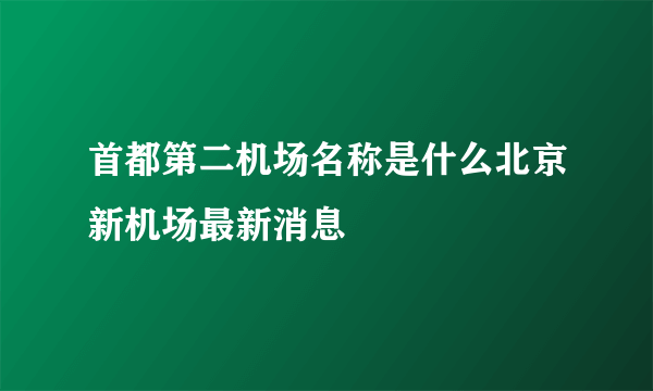 首都第二机场名称是什么北京新机场最新消息