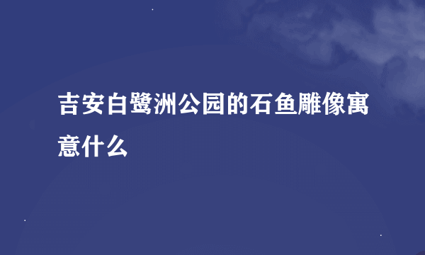 吉安白鹭洲公园的石鱼雕像寓意什么