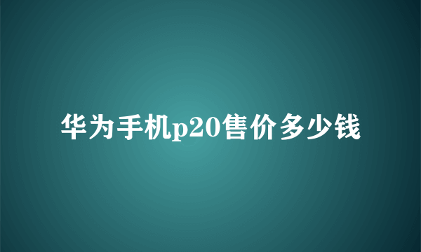 华为手机p20售价多少钱