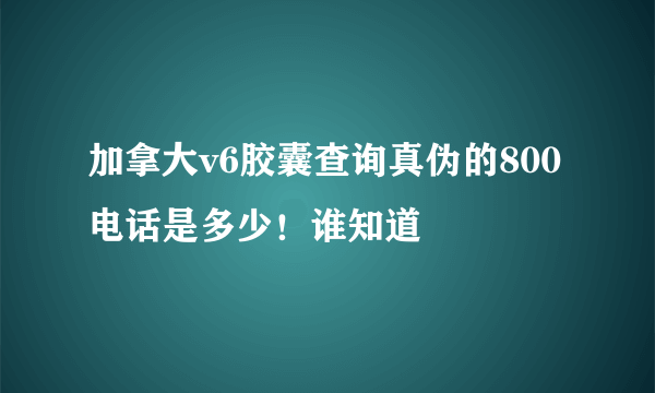 加拿大v6胶囊查询真伪的800电话是多少！谁知道