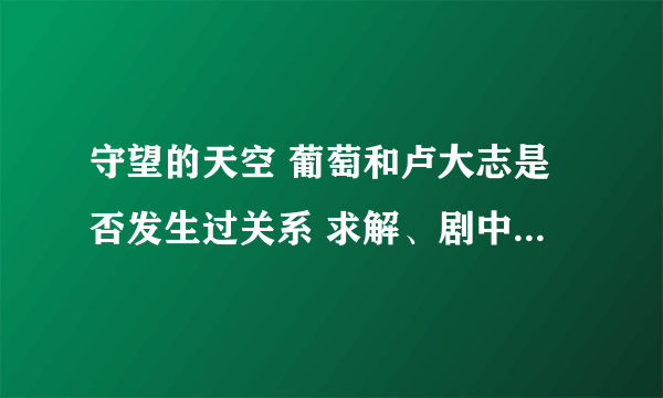 守望的天空 葡萄和卢大志是否发生过关系 求解、剧中有讲他妹说了 但是葡萄又有说那个我怎么没有青春期