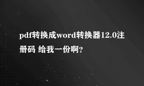 pdf转换成word转换器12.0注册码 给我一份啊？