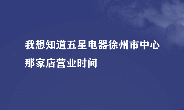 我想知道五星电器徐州市中心那家店营业时间