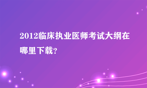 2012临床执业医师考试大纲在哪里下载？