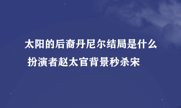 太阳的后裔丹尼尔结局是什么 扮演者赵太官背景秒杀宋