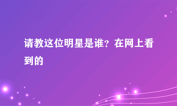 请教这位明星是谁？在网上看到的