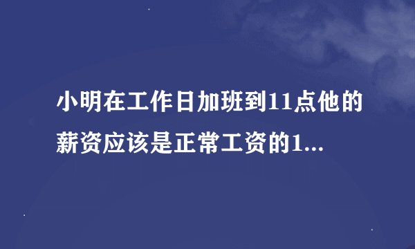 小明在工作日加班到11点他的薪资应该是正常工资的1.5倍还是0.5倍？