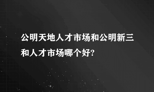 公明天地人才市场和公明新三和人才市场哪个好?