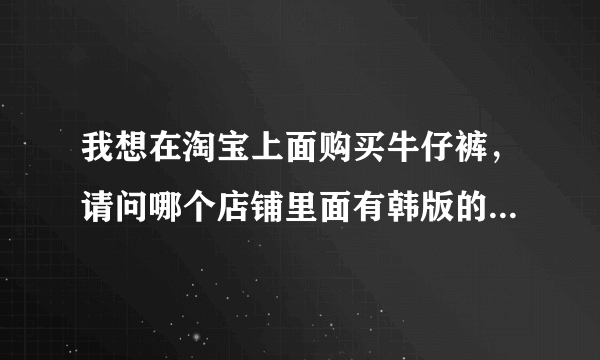 我想在淘宝上面购买牛仔裤，请问哪个店铺里面有韩版的，较时尚的牛仔裤