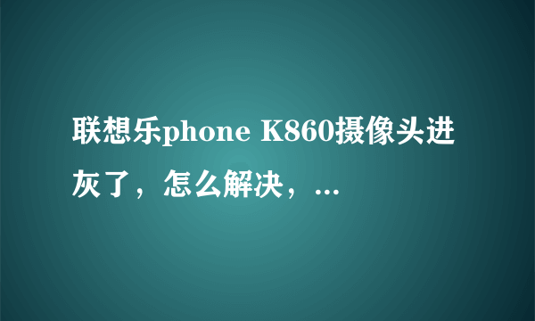 联想乐phone K860摄像头进灰了，怎么解决，看论坛好多人有此问题，说是售后要收费！