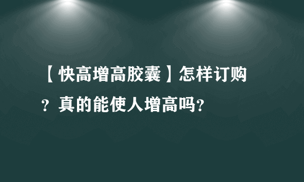 【快高增高胶囊】怎样订购 ？真的能使人增高吗？