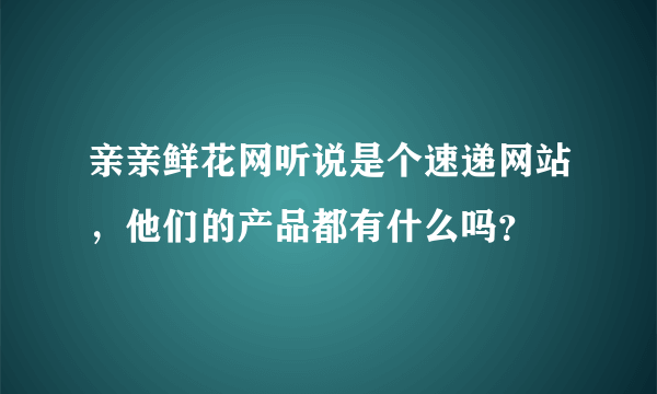 亲亲鲜花网听说是个速递网站，他们的产品都有什么吗？