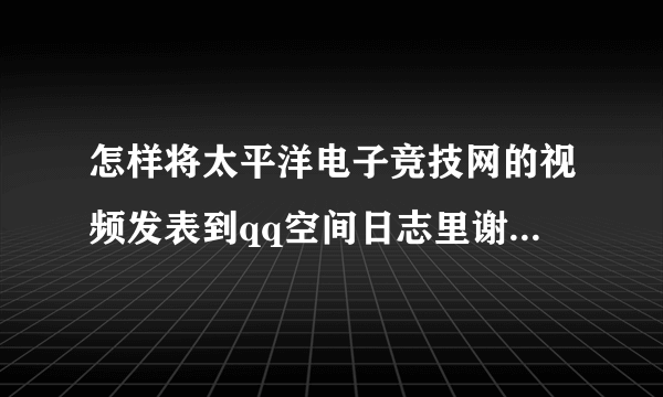 怎样将太平洋电子竞技网的视频发表到qq空间日志里谢谢了，大神帮忙啊