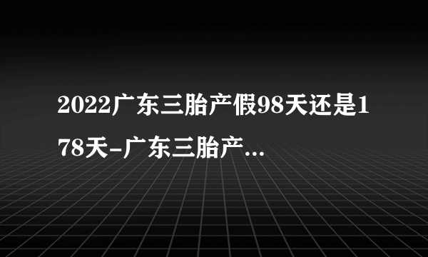 2022广东三胎产假98天还是178天-广东三胎产假是178天还是258天