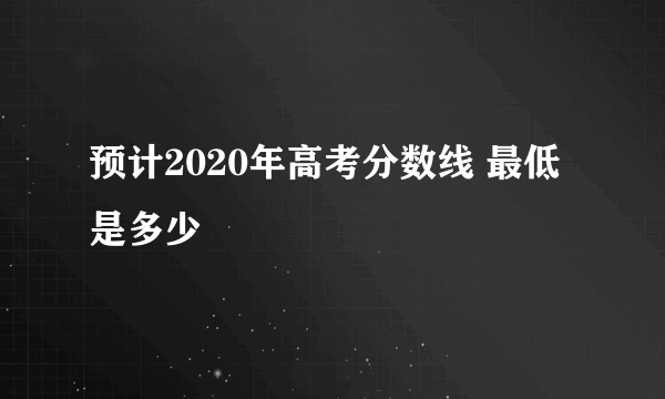 预计2020年高考分数线 最低是多少