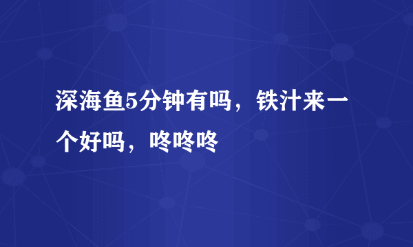 深海鱼5分钟有吗，铁汁来一个好吗，咚咚咚